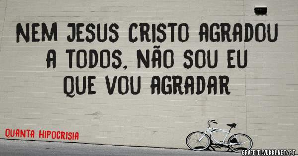 Nem Jesus Cristo agradou a todos, não sou eu que vou agradar