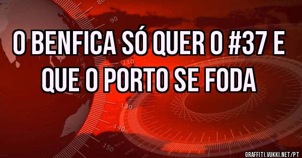 O Benfica só quer o #37 e que o porto se foda