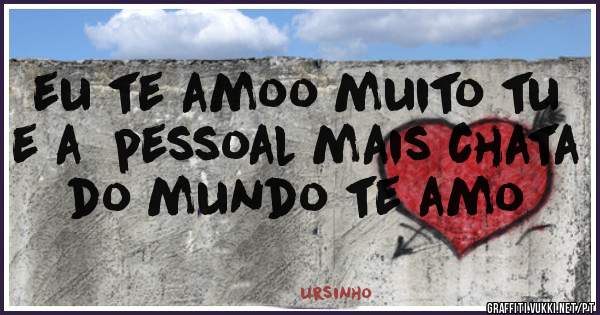eu te amoo muito tu e a  pessoal mais chata do mundo te amo