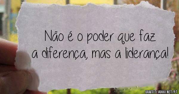 Não é o poder que faz a diferença, mas a liderança!