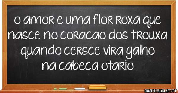 o amor e uma flor roxa que nasce no coracao dos trouxa quando cersce vira galho na cabeca otario 
