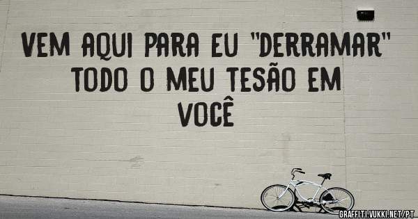 Vem aqui para Eu ''derramar'' todo o meu tesão em você 