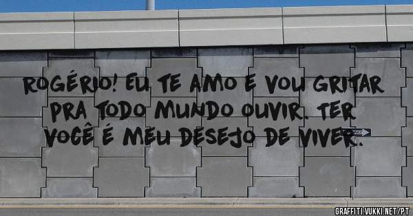 Rogério! Eu te amo e vou gritar pra todo mundo ouvir. Ter você é meu desejo de viver.