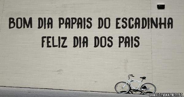 Bom dia Papais do Escadinha 
Feliz dia dos pais