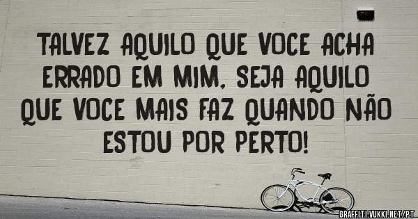 TALVEZ AQUILO QUE VOCE ACHA ERRADO EM MIM, SEJA AQUILO QUE VOCE MAIS FAZ QUANDO NÃO ESTOU POR PERTO!