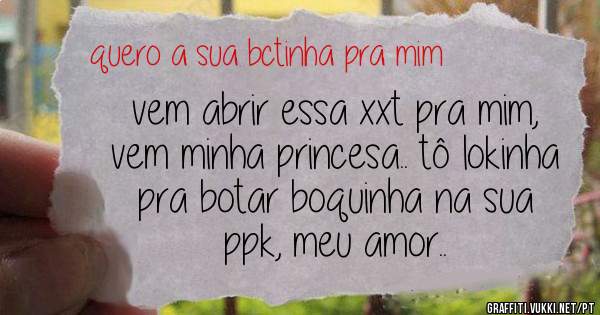 vem abrir essa xxt pra mim, vem minha princesa.. tô lokinha pra botar boquinha na sua ppk, meu amor..
