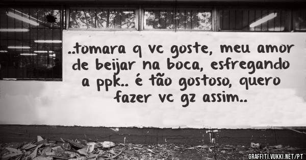 ..tomara q vc goste, meu amor de beijar na boca, esfregando a ppk.. é tão gostoso, quero fazer vc gz assim..