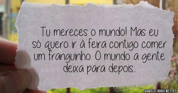 Tu mereces o mundo! Mas eu só quero ir à feira contigo comer um franguinho. O mundo a gente deixa para depois... 