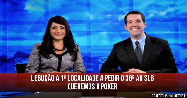  LEBUÇÃO A 1ª LOCALIDADE A PEDIR 0 36º AO SLB
QUEREMOS O POKER