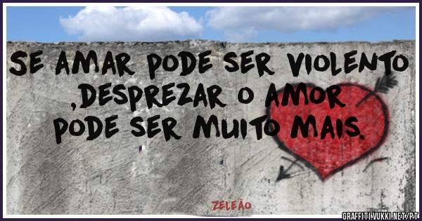 Se amar pode ser violento ,desprezar o amor pode ser muito mais.