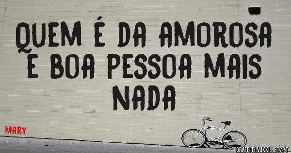 Quem é da amorosa e boa pessoa mais nada
