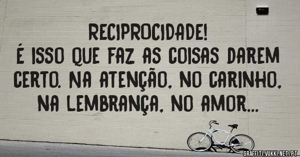RECIPROCIDADE!
É isso que faz as coisas darem certo. Na atenção, no carinho, na lembrança, no amor...