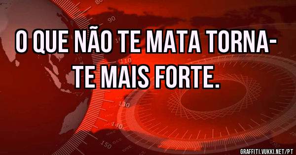O que não te mata torna- te mais forte.