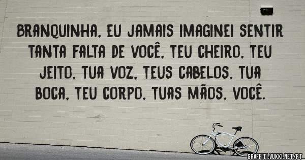 Branquinha, eu jamais imaginei sentir tanta falta de você, teu cheiro, teu jeito, tua voz, teus cabelos, tua boca, teu corpo, tuas mãos, você.