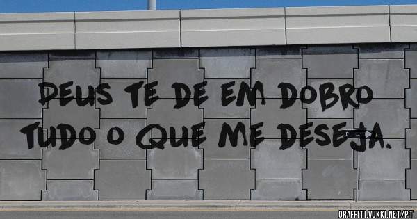 Deus te de em dobro tudo o que me deseja.