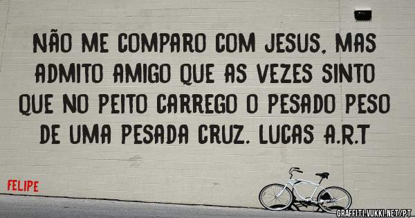 Não me comparo com jesus, mas admito amigo que as vezes sinto que no peito carrego o pesado peso de uma pesada cruz. Lucas A.R.T