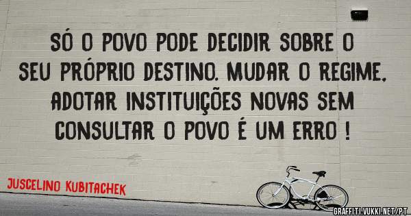 Só o povo pode decidir sobre o seu próprio destino. Mudar o regime, adotar instituições novas sem consultar o povo é um erro !