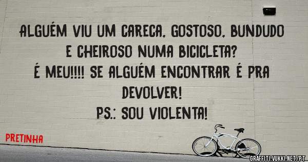 Alguém viu um careca, gostoso, bundudo e cheiroso numa bicicleta?
É meu!!!! Se alguém encontrar é pra devolver!
Ps.: Sou violenta!
