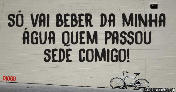 Só vai beber da minha água quem passou sede comigo!