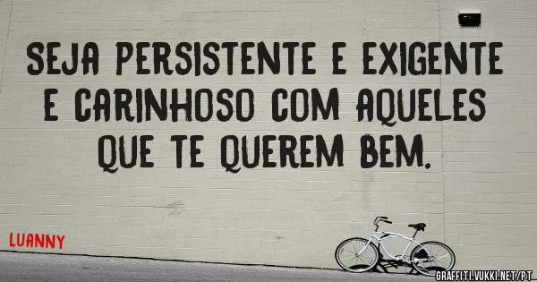 Seja persistente e exigente e carinhoso com aqueles que te querem bem. 