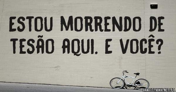 Estou morrendo de tesão aqui. E você?