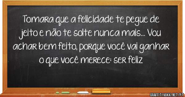 Tomara que a felicidade te pegue de jeito e não te solte nunca mais... Vou achar bem feito, porque você vai ganhar o que você merece: ser feliz