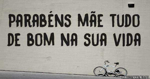 Parabéns mãe tudo de bom na sua vida

