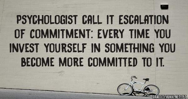 Psychologist call it Escalation of Commitment: Every time you invest yourself in something you become more committed to it. 