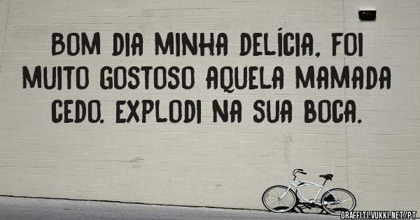 Bom dia minha delícia, foi muito gostoso aquela mamada cedo. Explodi na sua boca.