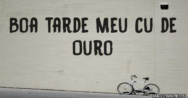 Boa tarde Meu Cu de Ouro