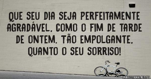 Que seu dia seja perfeitamente agradável, como o fim de tarde de ontem. Tão empolgante, quanto o seu sorriso!