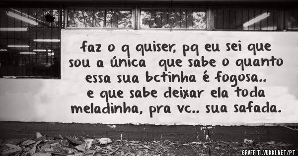 faz o q quiser, pq eu sei que sou a única  que sabe o quanto essa sua bctinha é fogosa.. e que sabe deixar ela toda meladinha, pra vc.. sua safada.