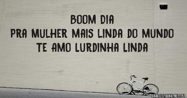 Boom Dia 
Pra Mulher mais linda do mundo 
Te Amo Lurdinha Linda 