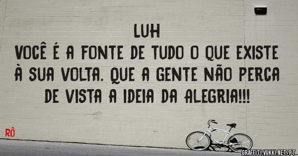 Luh
Você é a fonte de tudo o que existe à sua volta. Que a gente não perca de vista a ideia da Alegria!!!