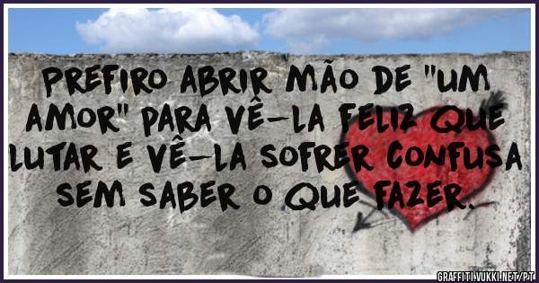 Prefiro abrir mão de ''um amor'' para vê-la feliz que lutar e vê-la sofrer confusa sem saber o que fazer.