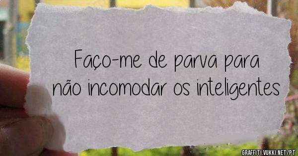 Faço-me de parva para não incomodar os inteligentes