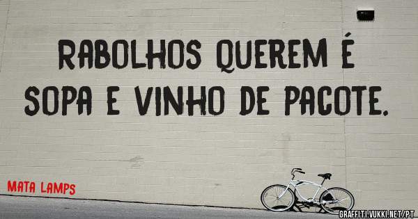 Rabolhos querem é sopa e vinho de pacote. 