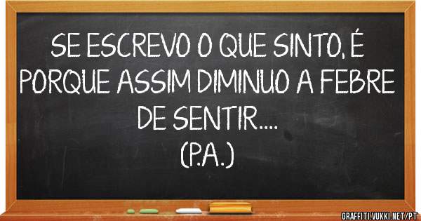 SE ESCREVO O QUE SINTO, É PORQUE ASSIM DIMINUO A FEBRE DE SENTIR....
(P.A.)