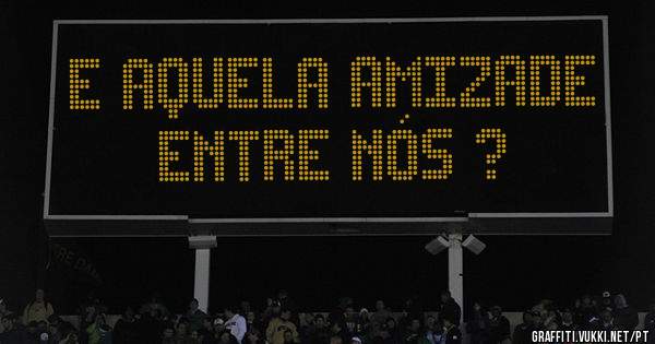 E aquela amizade entre nós ?