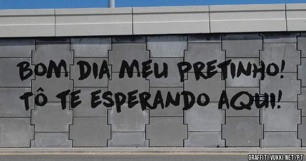 Bom dia meu Pretinho! Tô te esperando aqui!