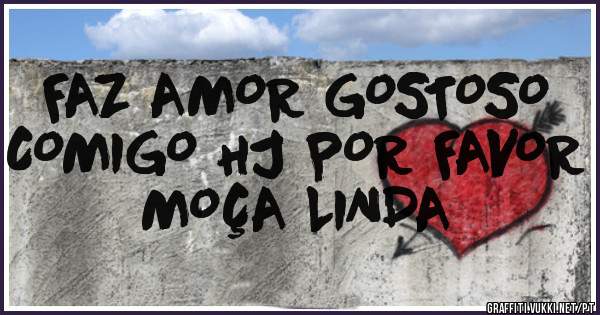 FAZ AMOR GOSTOSO COMIGO HJ POR FAVOR MOÇA LINDA