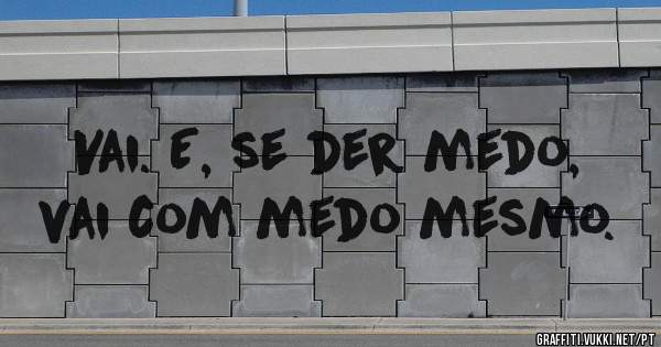 Vai. E, se der medo, vai com medo mesmo.