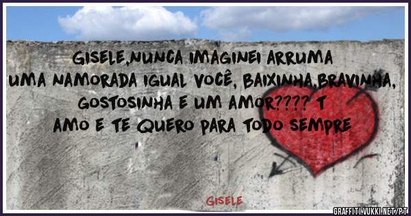 Gisele,nunca imaginei arruma uma namorada igual você, baixinha,bravinha, gostosinha e um amor???? t amo e te quero para todo sempre  