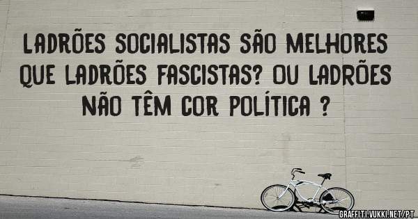 Ladrões socialistas são melhores que ladrões fascistas? Ou LADRÕES não têm cor política ?