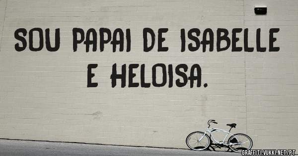 SOU PAPAI DE ISABELLE E HELOISA.