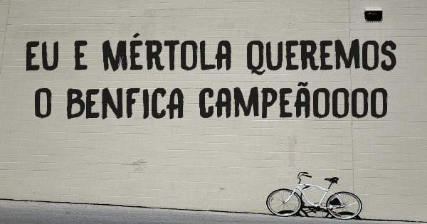 Eu e Mértola queremos o BENFICA campeãoooo