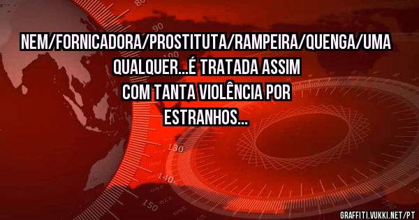 Nem/fornicadora/prostituta/rampeira/quenga/uma qualquer...é tratada assim com tanta violência por estranhos...