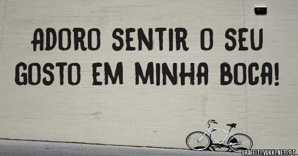 Adoro sentir o seu gosto em minha boca!