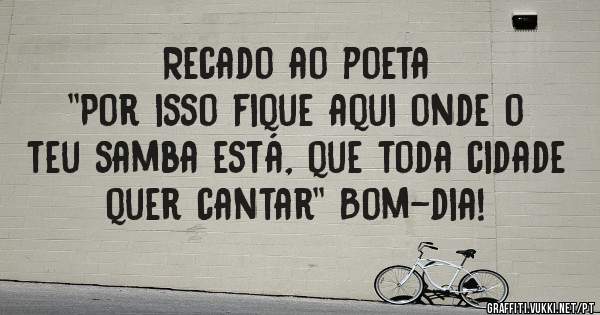 Recado ao poeta 
''Por isso fique aqui onde o teu samba está, que toda cidade quer cantar'' Bom-dia! 