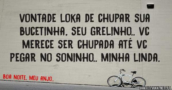 vontade loka de chupar sua bucetinha, seu grelinho.. vc merece ser chupada até vc pegar no soninho.. minha linda.